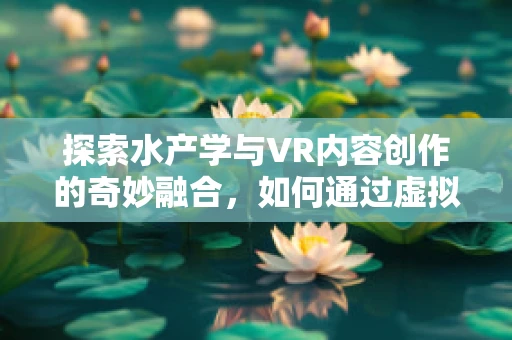 探索水产学与VR内容创作的奇妙融合，如何通过虚拟现实提升水产品展示与教育？