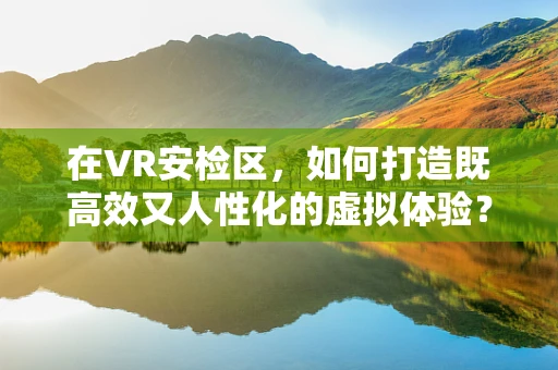 在VR安检区，如何打造既高效又人性化的虚拟体验？