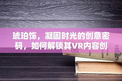 琥珀饰，凝固时光的创意密码，如何解锁其VR内容创作潜力？