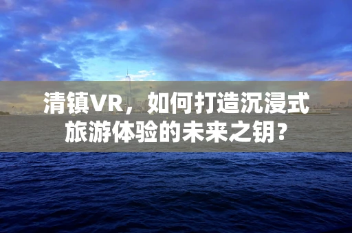 清镇VR，如何打造沉浸式旅游体验的未来之钥？