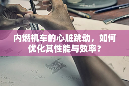 内燃机车的心脏跳动，如何优化其性能与效率？