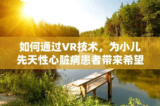 如何通过VR技术，为小儿先天性心脏病患者带来希望之光？