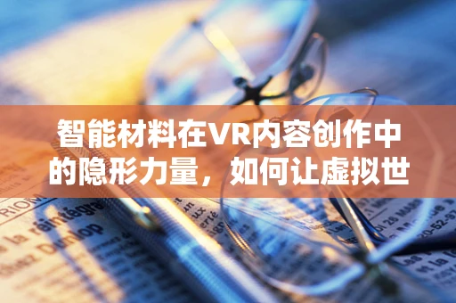智能材料在VR内容创作中的隐形力量，如何让虚拟世界触手可及？