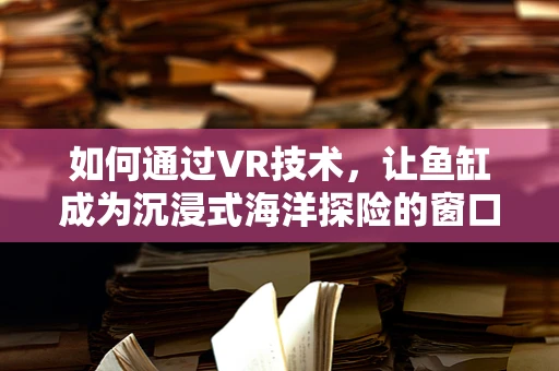 如何通过VR技术，让鱼缸成为沉浸式海洋探险的窗口？