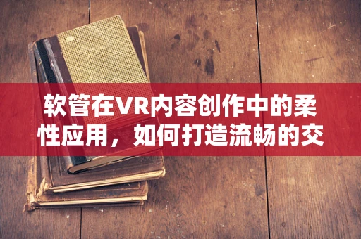软管在VR内容创作中的柔性应用，如何打造流畅的交互体验？