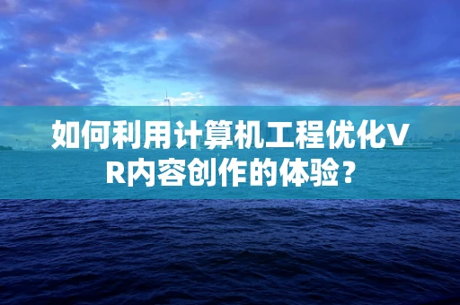 如何利用计算机工程优化VR内容创作的体验？