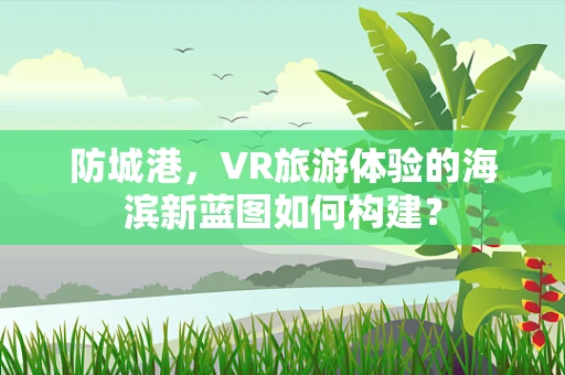 防城港，VR旅游体验的海滨新蓝图如何构建？