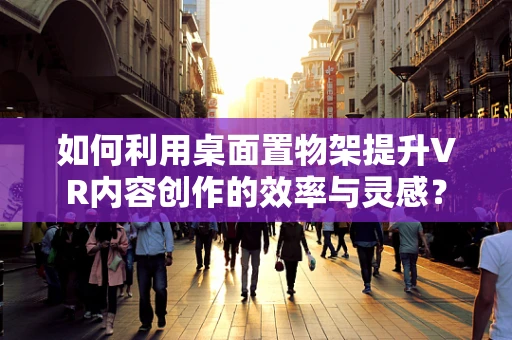 如何利用桌面置物架提升VR内容创作的效率与灵感？