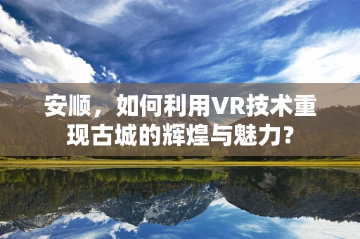 安顺，如何利用VR技术重现古城的辉煌与魅力？