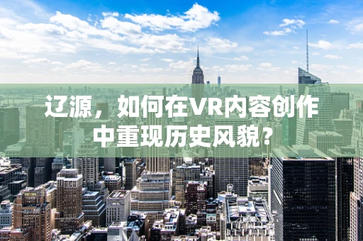 辽源，如何在VR内容创作中重现历史风貌？
