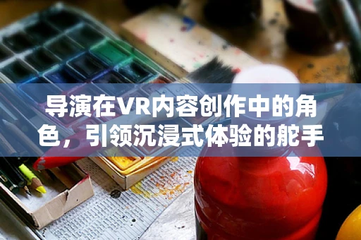 导演在VR内容创作中的角色，引领沉浸式体验的舵手？