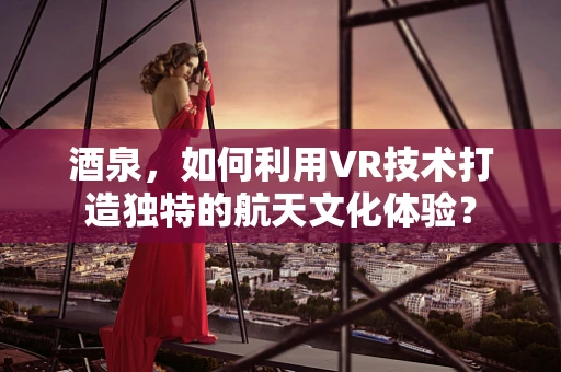酒泉，如何利用VR技术打造独特的航天文化体验？