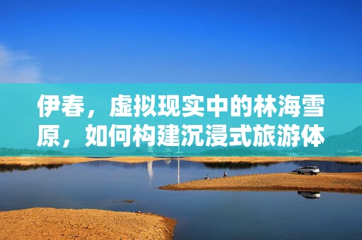 伊春，虚拟现实中的林海雪原，如何构建沉浸式旅游体验？