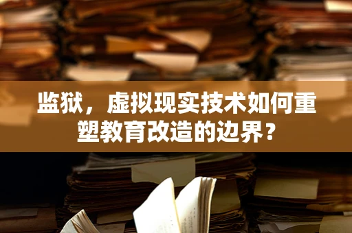 监狱，虚拟现实技术如何重塑教育改造的边界？