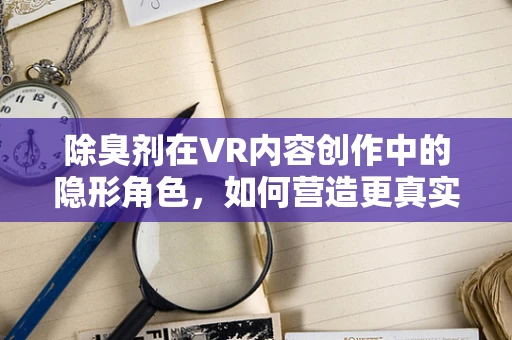 除臭剂在VR内容创作中的隐形角色，如何营造更真实的虚拟世界？