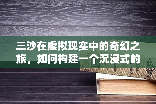 三沙在虚拟现实中的奇幻之旅，如何构建一个沉浸式的海洋生态体验？