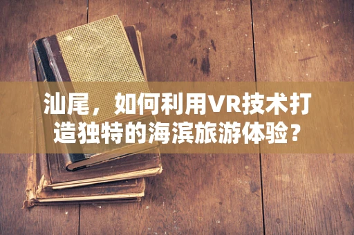 汕尾，如何利用VR技术打造独特的海滨旅游体验？