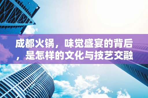 成都火锅，味觉盛宴的背后，是怎样的文化与技艺交融？