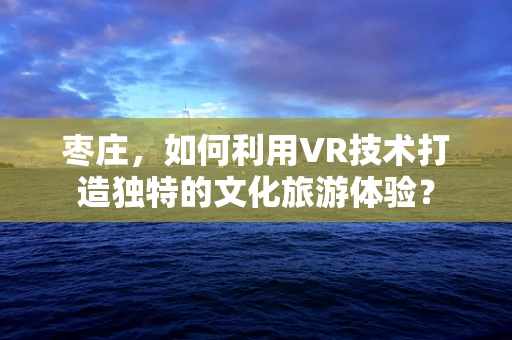 枣庄，如何利用VR技术打造独特的文化旅游体验？