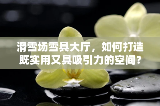 滑雪场雪具大厅，如何打造既实用又具吸引力的空间？