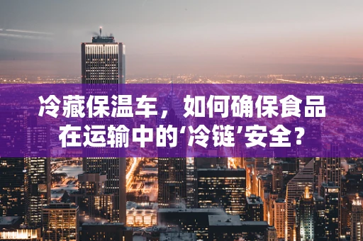 冷藏保温车，如何确保食品在运输中的‘冷链’安全？