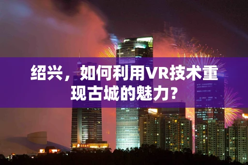 绍兴，如何利用VR技术重现古城的魅力？