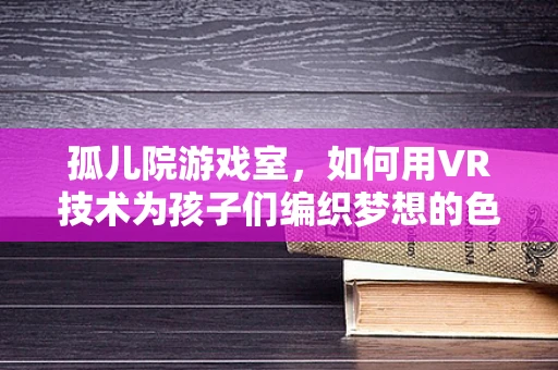 孤儿院游戏室，如何用VR技术为孩子们编织梦想的色彩？