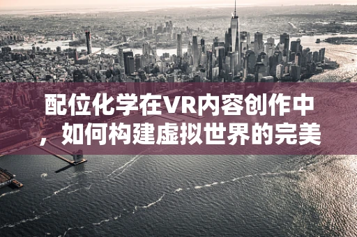 配位化学在VR内容创作中，如何构建虚拟世界的完美化学反应？