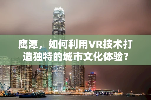 鹰潭，如何利用VR技术打造独特的城市文化体验？