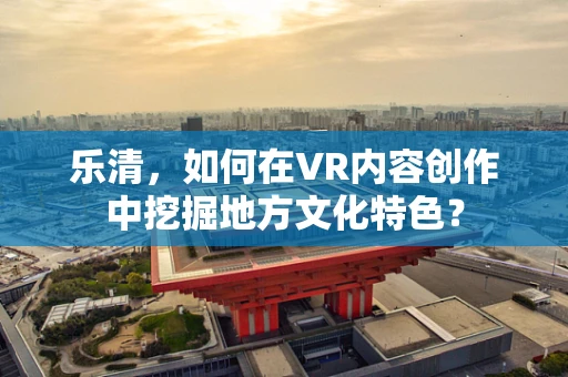 乐清，如何在VR内容创作中挖掘地方文化特色？