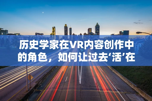 历史学家在VR内容创作中的角色，如何让过去‘活’在当下？