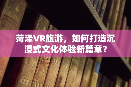 菏泽VR旅游，如何打造沉浸式文化体验新篇章？