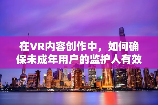 在VR内容创作中，如何确保未成年用户的监护人有效参与？
