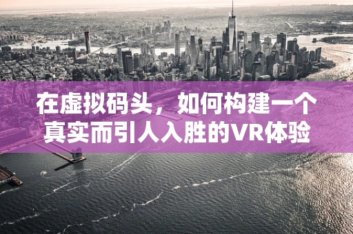 在虚拟码头，如何构建一个真实而引人入胜的VR体验？