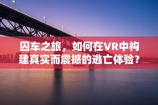 囚车之旅，如何在VR中构建真实而震撼的逃亡体验？