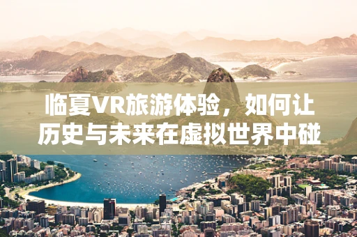 临夏VR旅游体验，如何让历史与未来在虚拟世界中碰撞？