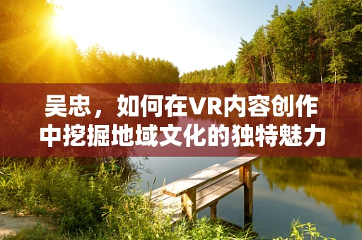 吴忠，如何在VR内容创作中挖掘地域文化的独特魅力？