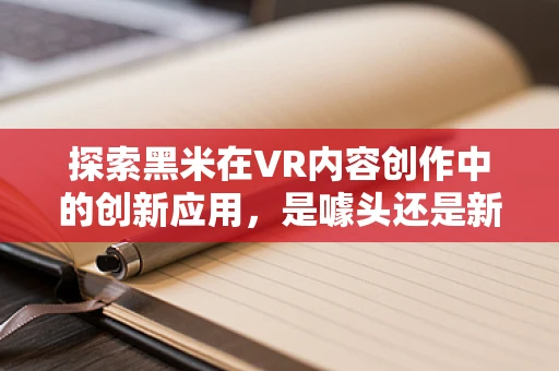 探索黑米在VR内容创作中的创新应用，是噱头还是新趋势？