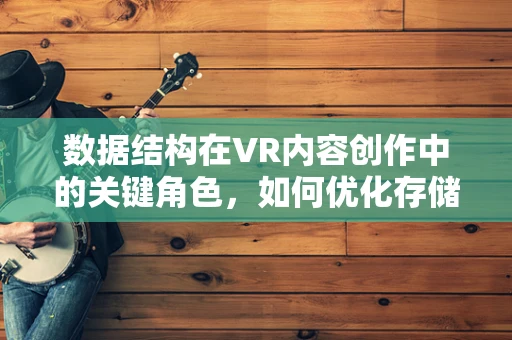 数据结构在VR内容创作中的关键角色，如何优化存储与处理？