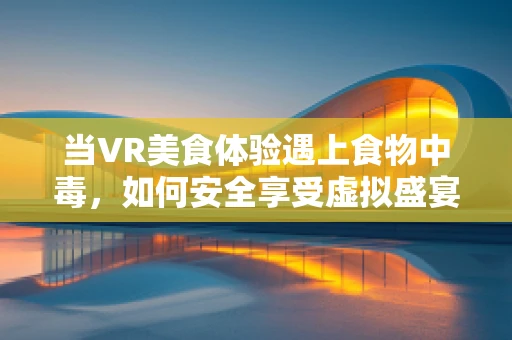 当VR美食体验遇上食物中毒，如何安全享受虚拟盛宴？