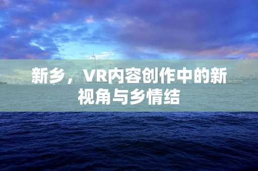 新乡，VR内容创作中的新视角与乡情结