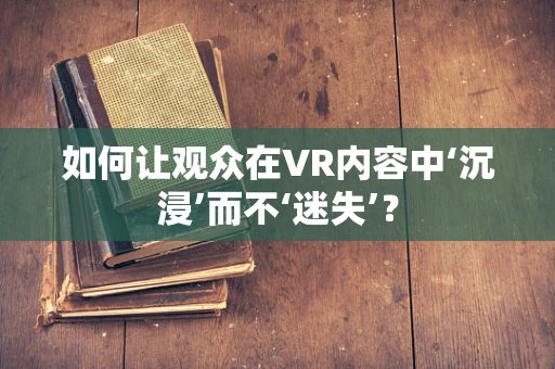 如何让观众在VR内容中‘沉浸’而不‘迷失’？