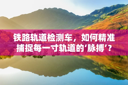 铁路轨道检测车，如何精准捕捉每一寸轨道的‘脉搏’？