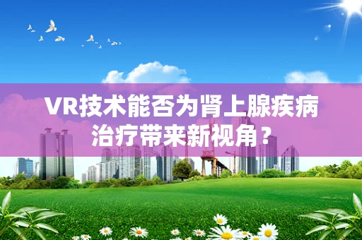 VR技术能否为肾上腺疾病治疗带来新视角？
