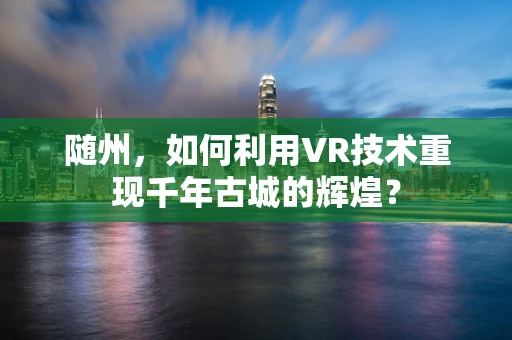 随州，如何利用VR技术重现千年古城的辉煌？