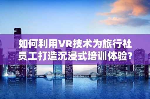如何利用VR技术为旅行社员工打造沉浸式培训体验？