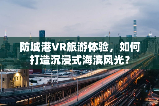 防城港VR旅游体验，如何打造沉浸式海滨风光？