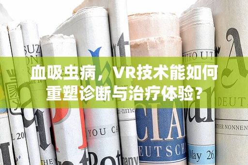血吸虫病，VR技术能如何重塑诊断与治疗体验？