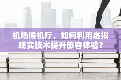 机场候机厅，如何利用虚拟现实技术提升旅客体验？