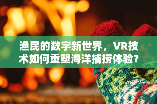 渔民的数字新世界，VR技术如何重塑海洋捕捞体验？